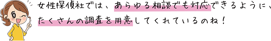 女性探偵社では、あらゆる相談でも対応できるように、たくさんの調査を用意しています。